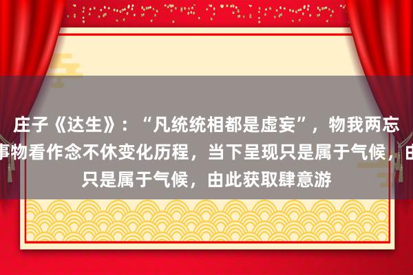 庄子《达生》：“凡统统相都是虚妄”，物我两忘等于把东谈主事物看作念不休变化历程，当下呈现只是属于气候，由此获取肆意游