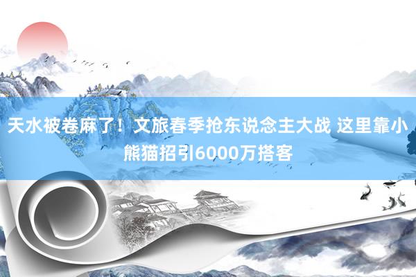 天水被卷麻了!文旅春季抢东说念主大战 这里靠小熊猫招引6000万搭客