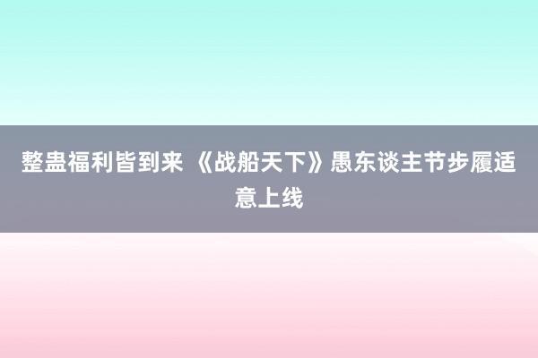 整蛊福利皆到来 《战船天下》愚东谈主节步履适意上线