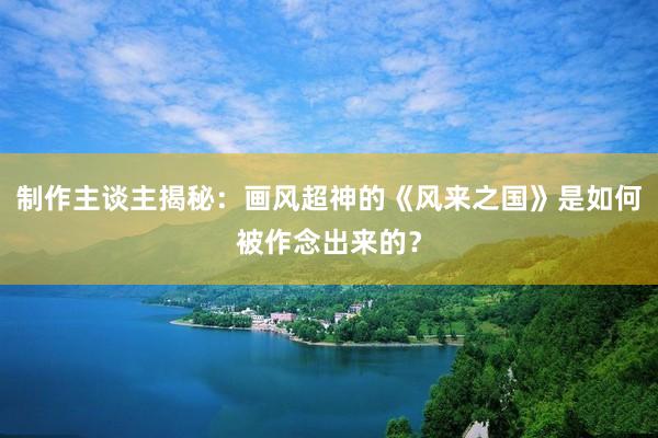 制作主谈主揭秘：画风超神的《风来之国》是如何被作念出来的？