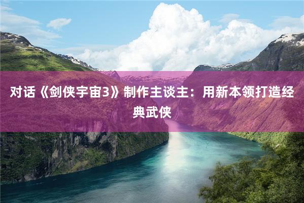 对话《剑侠宇宙3》制作主谈主：用新本领打造经典武侠