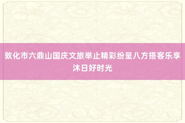 敦化市六鼎山国庆文旅举止精彩纷呈八方搭客乐享沐日好时光