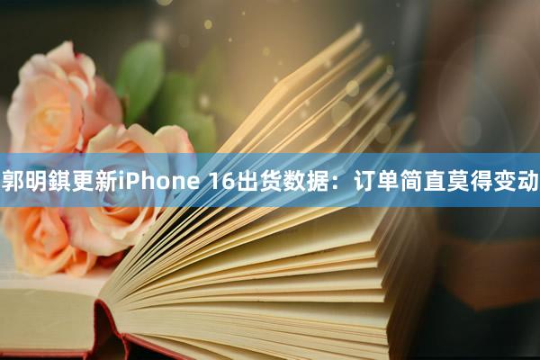 郭明錤更新iPhone 16出货数据：订单简直莫得变动