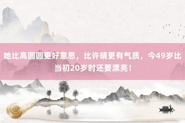 她比高圆圆更好意思，比许晴更有气质，今49岁比当初20岁时还要漂亮！