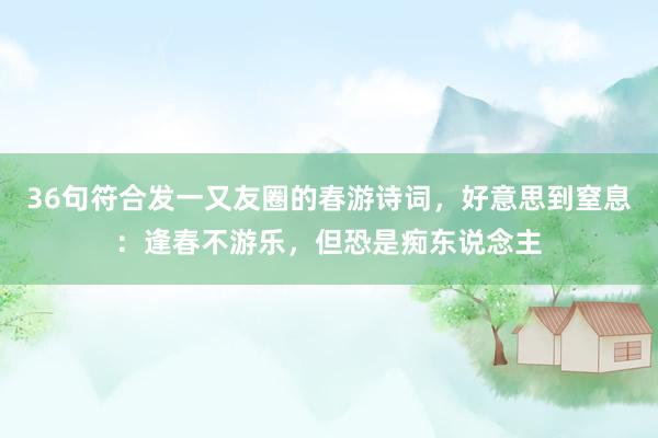 36句符合发一又友圈的春游诗词，好意思到窒息：逢春不游乐，但恐是痴东说念主