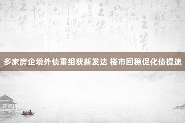 多家房企境外债重组获新发达 楼市回稳促化债提速