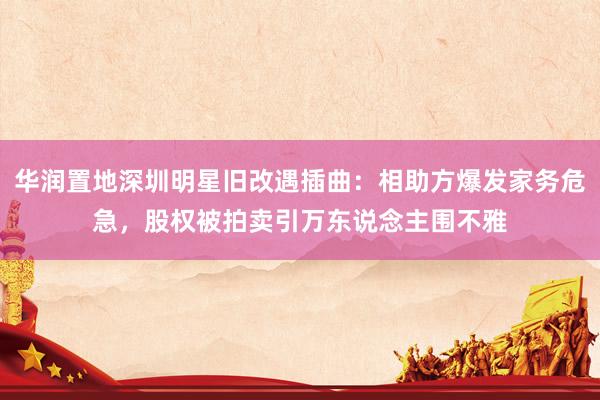 华润置地深圳明星旧改遇插曲：相助方爆发家务危急，股权被拍卖引万东说念主围不雅