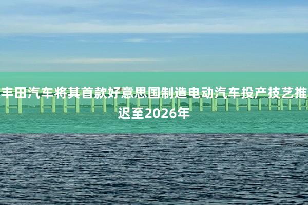 丰田汽车将其首款好意思国制造电动汽车投产技艺推迟至2026年