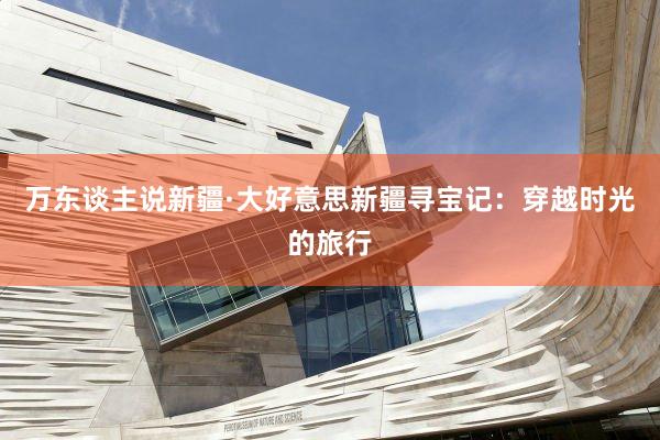 万东谈主说新疆·大好意思新疆寻宝记：穿越时光的旅行