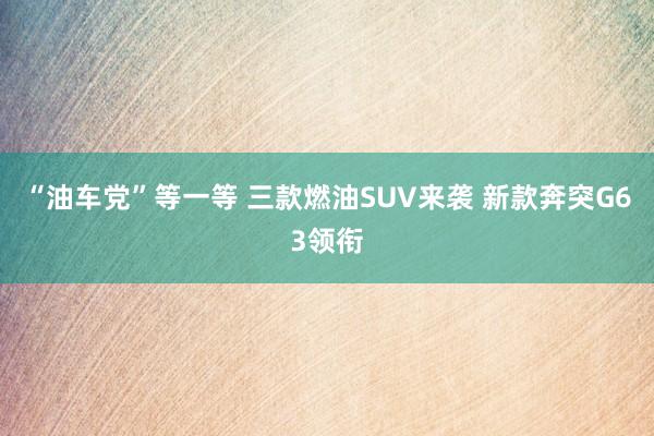 “油车党”等一等 三款燃油SUV来袭 新款奔突G63领衔