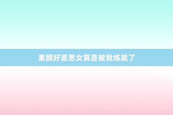 素颜好意思女算是被我练就了