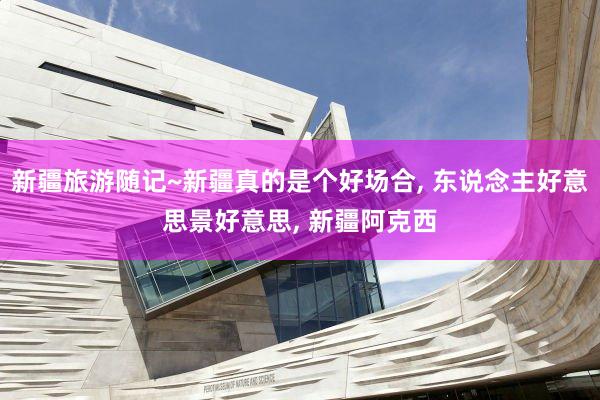 新疆旅游随记~新疆真的是个好场合, 东说念主好意思景好意思, 新疆阿克西