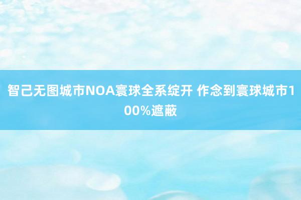 智己无图城市NOA寰球全系绽开 作念到寰球城市100%遮蔽